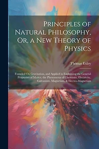 Principles of Natural Philosophy, Or, a New Theory of Physics: Founded On Gravitation, and Applied in Explaining the General Properties of Matter, the Phenomena of Chemistry, Electricity, Galvanism, Magnetism, & Electro-Magnetism