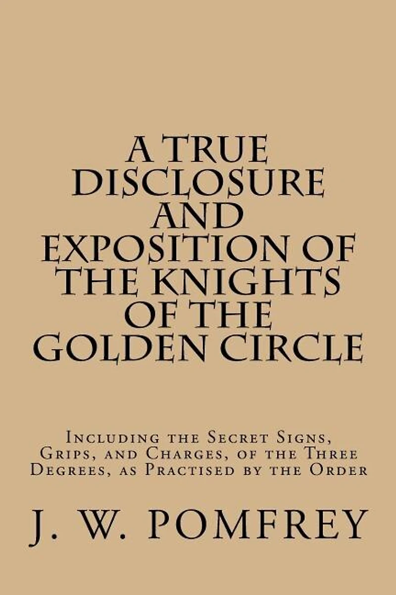 A True Disclosure and Exposition of the Knights of the Golden Circle: Including the Secret Signs, Grips, and Charges, of the Three Degrees, as Practised by the Order