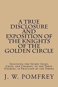 A True Disclosure and Exposition of the Knights of the Golden Circle: Including the Secret Signs, Grips, and Charges, of the Three Degrees, as Practised by the Order
