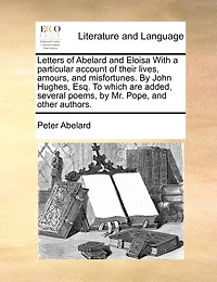 Letters of Abelard and Eloisa. With a Particular Account Their Lives, Amours, Misfortunes. by John Hughes, Esq. To Which are Added, Several Poems, Mr. Pope, Other Authors