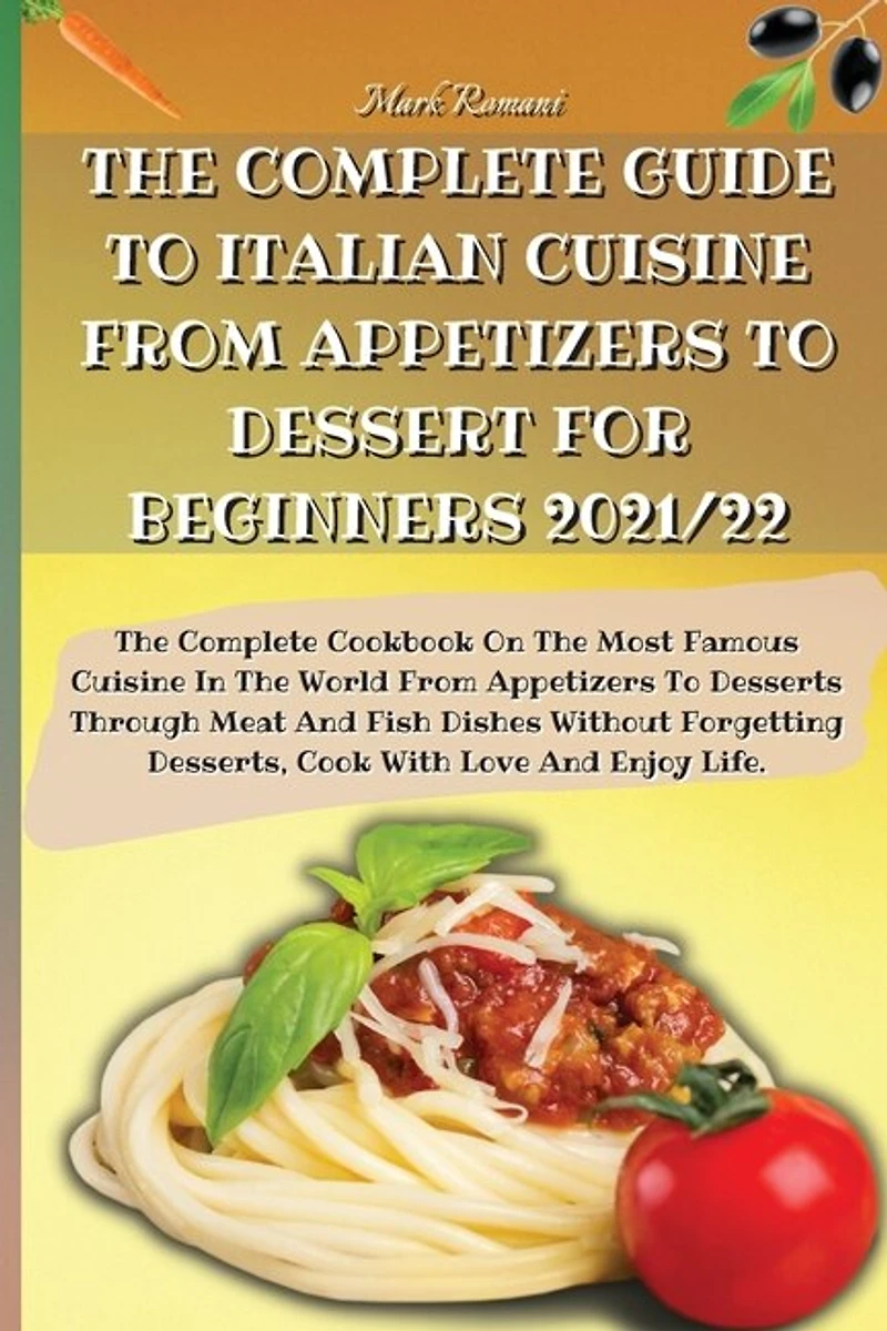 The Complete Guide To Italian Cuisine From Appetizers To Dessert For Beginners 2021/22: The Complete Cookbook On The Most Famous Cuisine In The World From Appetizers To Desserts Through M