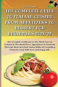 The Complete Guide To Italian Cuisine From Appetizers To Dessert For Beginners 2021/22: The Complete Cookbook On The Most Famous Cuisine In The World From Appetizers To Desserts Through M