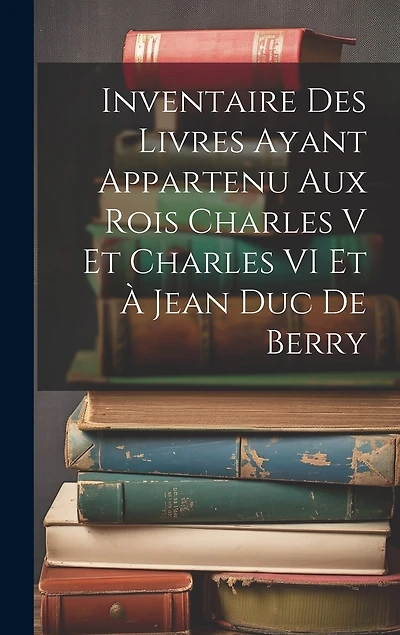 Inventaire Des Livres Ayant Appartenu Aux Rois Charles V Et Charles VI Et À Jean Duc De Berry