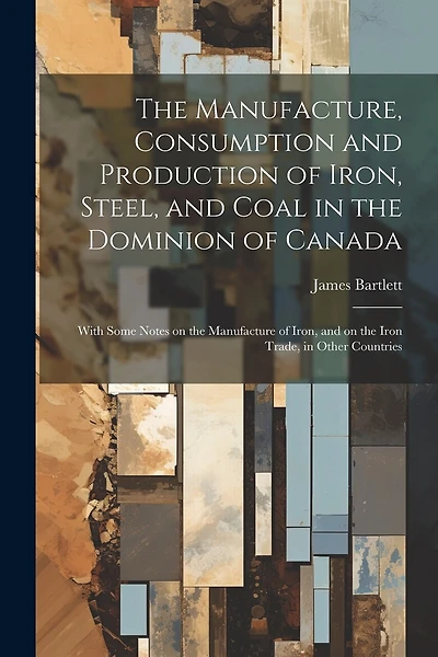 The Manufacture, Consumption and Production of Iron, Steel, and Coal in the Dominion of Canada: With Some Notes on the Manufacture of Iron, and on the Iron Trade, in Other Countries