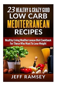 23 Healthy and Crazy Good Low Carb Mediterranean Recipes: Healthy Living Mediterranean Diet Cookbook For Those Who Want To Lose Weight