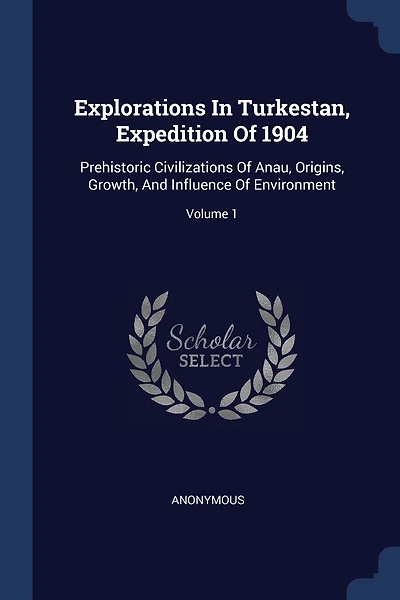 Explorations In Turkestan, Expedition Of 1904: Prehistoric Civilizations Of Anau, Origins, Growth, And Influence Of Environment; Volume 1