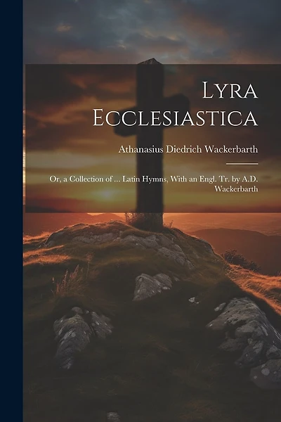 Lyra Ecclesiastica: Or, a Collection of ... Latin Hymns, With an Engl. Tr. by A.D. Wackerbarth