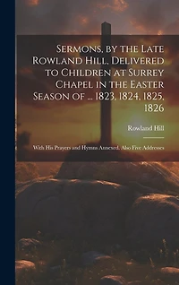 Sermons, by the Late Rowland Hill, Delivered to Children at Surrey Chapel in the Easter Season of ... 1823, 1824, 1825, 1826: With His Prayers and Hymns Annexed. Also Five Addresses