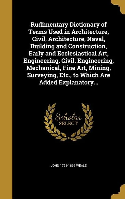 Rudimentary Dictionary of Terms Used in Architecture, Civil, Architecture, Naval, Building and Construction, Early and Ecclesiastical Art, Engineering, Civil, Engineering, Mechanical, Fine Art, Mining, Surveying, Etc