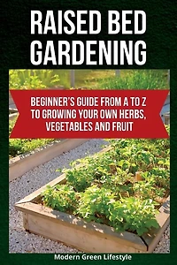 Raised Bed Gardening: Beginner's Guide From A to Z to Growing Your Own Herbs, Vegetables and Fruit