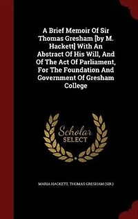 A Brief Memoir Of Sir Thomas Gresham [by M. Hackett] With An Abstract His Will, And The Act Parliament, For Foundation Government College