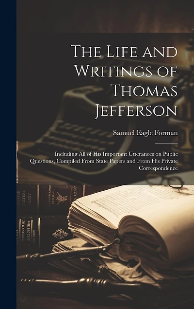 The Life and Writings of Thomas Jefferson: Including all of his Important Utterances on Public Questions, Compiled From State Papers and From his Private Correspondence