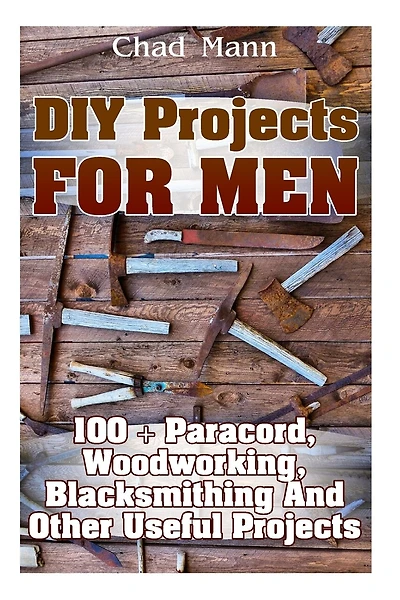 DIY Projects For Men: 100 + Paracord, Woodworking, Blacksmithing And Other Useful Projects