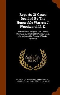 Reports Of Cases Decided By The Honorable Warren J. Woodward, Ll. D., As President Judge Twenty-third Judicial District Pennsylvania: Comprising County Berks, Volume 1