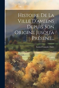 Histoire De La Ville D'amiens Depuis Son Origine Jusqu'à Présent...