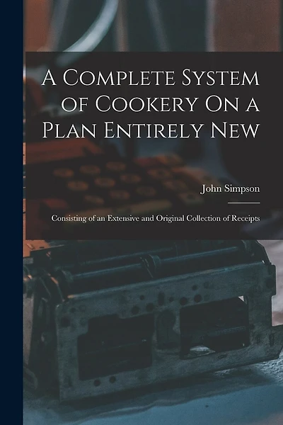 A Complete System of Cookery On a Plan Entirely New: Consisting of an Extensive and Original Collection of Receipts