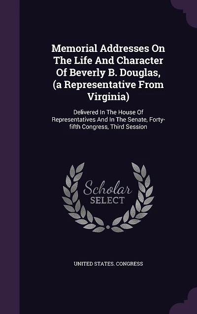 Memorial Addresses On The Life And Character Of Beverly B. Douglas, (a Representative From Virginia): Delivered In The House Of Representatives And In The Senate, Forty-fifth Congress, Third Session
