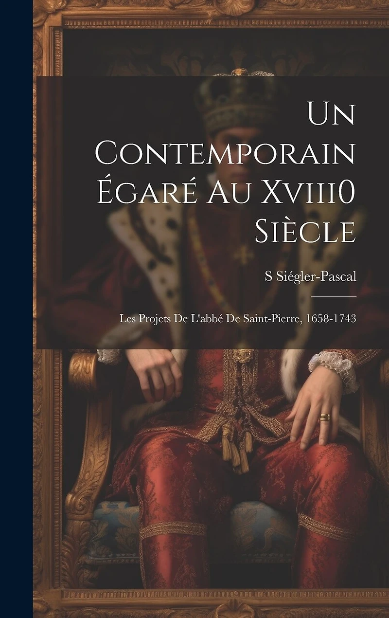 Un Contemporain Égaré Au Xviii0 Siècle: Les Projets De L'abbé De Saint-Pierre, 1658-1743