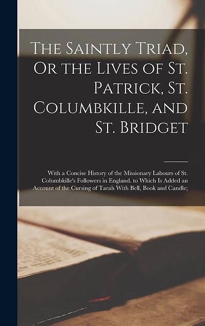 The Saintly Triad, Or the Lives of St. Patrick, St. Columbkille, and St. Bridget: With a Concise History of the Missionary Labours of St. Columbkille's Followers in England. to Which Is Added an Account of the Cursing of Tarah With Bell, Book and Candle;