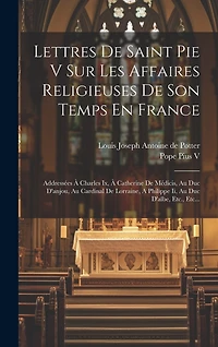 Lettres De Saint Pie V Sur Les Affaires Religieuses De Son Temps En France: Addressées À Charles Ix, À Catherine De Médicis, Au Duc D'anjou, Au Cardinal De Lorraine, A Philippe Ii, Au Duc D'albe, Etc., Etc...