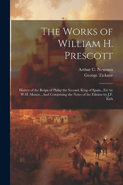 The Works of William H. Prescott: History of the Reign of Philip the Second, King of Spain...Ed. by W.H. Munro...And Comprising the Notes of the Edition by J.F. Kirk