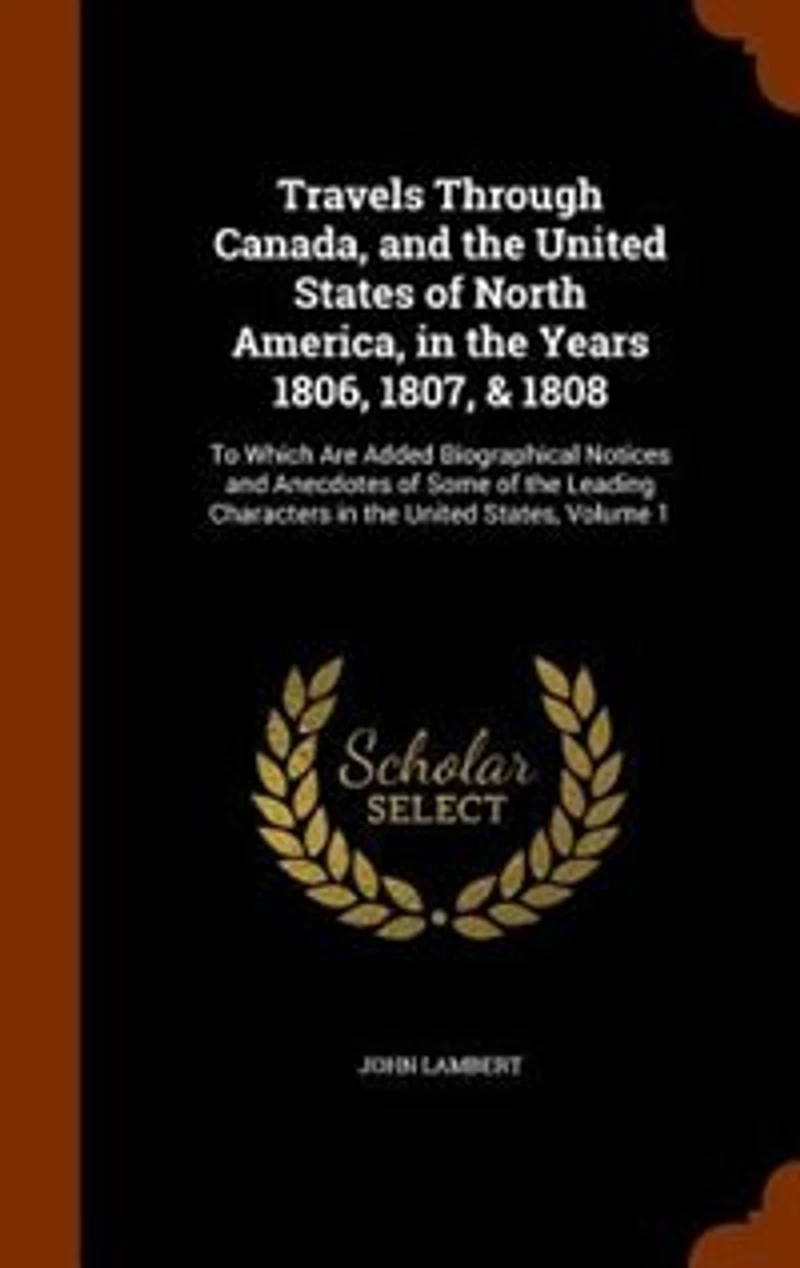 Travels Through Canada, and the United States of North America, in the Years 1806, 1807, & 1808: To Which Are Added Biographical Notices and Anecdotes of Some of the Leading Characters in the Unit