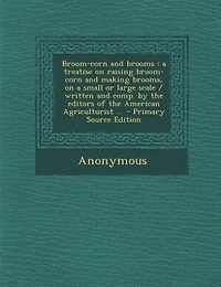 Broom-corn and brooms: a treatise on raising broom-corn and making brooms, on a small or large scale / written and comp. b