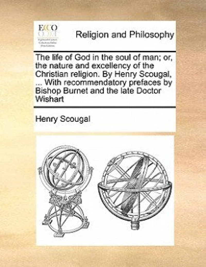 The life of God in the soul of man; or, the nature and excellency of the Christian religion. By Henry Scougal, ... With recommendatory prefaces by Bishop Burnet and the late Doctor Wishart
