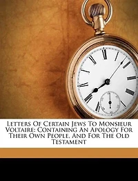 Letters Of Certain Jews To Monsieur Voltaire: Containing An Apology For Their Own People, And The Old Testament