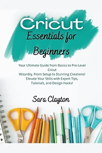 Cricut Essentials for Beginners: Your Ultimate Guide from Basics to Pro-Level Cricut Wizardry. From Setup to Stunning Creations! Elevate Your Skills with Expert Tips, Tutorials, and Design Hacks!