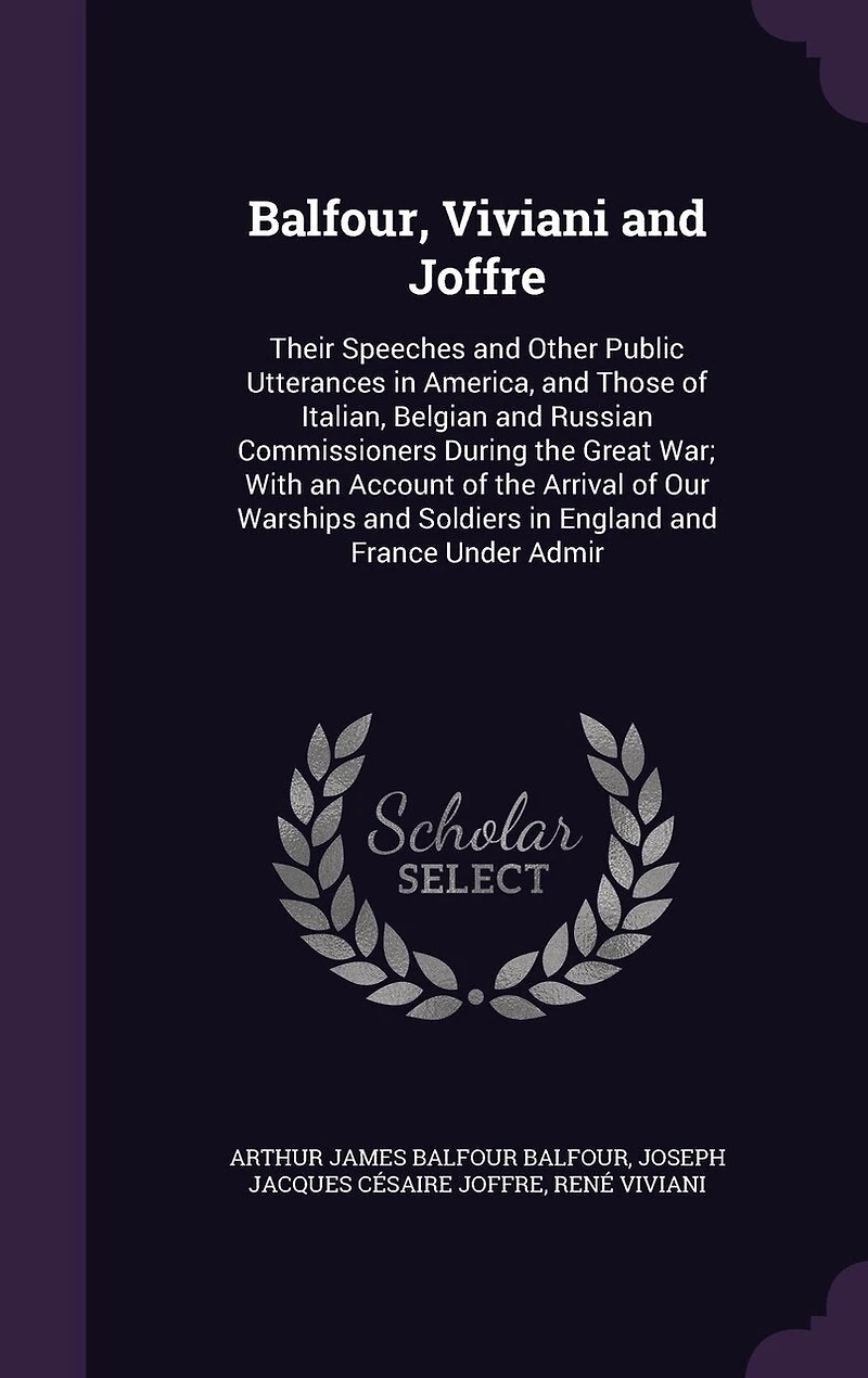 Balfour, Viviani and Joffre: Their Speeches Other Public Utterances America, Those of Italian, Belgian Russian Commissioners During the Great War; With an Account Arrival Our Warships Soldiers England France Under Admir