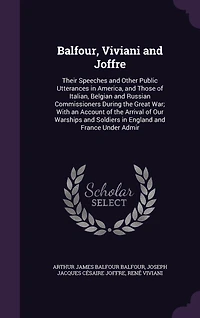 Balfour, Viviani and Joffre: Their Speeches Other Public Utterances America, Those of Italian, Belgian Russian Commissioners During the Great War; With an Account Arrival Our Warships Soldiers England France Under Admir