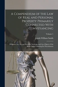 A Compendium of the Law of Real and Personal Property Primarily Connected With Conveyancing: Designed As a Second Book for Students, and As a Digest of the Most Useful Learning for Practitioners; Volume 1