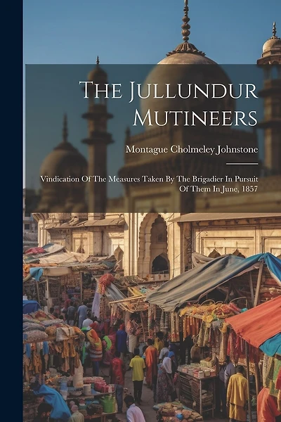 The Jullundur Mutineers: Vindication Of The Measures Taken By The Brigadier In Pursuit Of Them In June, 1857