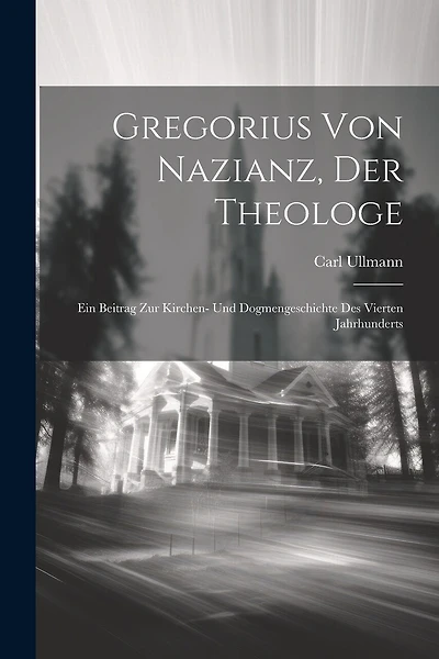 Gregorius Von Nazianz, Der Theologe: Ein Beitrag Zur Kirchen- Und Dogmengeschichte Des Vierten Jahrhunderts