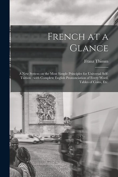 French at a Glance [microform]: a New System on the Most Simple Principles for Universal Self-tuition: With Complete English Pronunciation of Every Word, Tables of Coins, Etc.