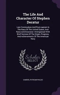 The Life And Character Of Stephen Decatur: Late Commodore And Post-captain In The Navy Of The United States, And Navy-commissioner: Interspers