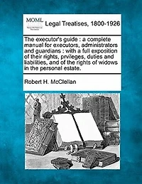 The Executor's Guide: A Complete Manual for Executors, Administrators and Guardians: With a Full Exposition of Their Rights, Prvileges, Duties and Liabilities, and of the Rights of Widows in the Personal Estate.