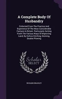 A Complete Body Of Husbandry: Collected From The Practice And Experience Most Considerable Farmers Britain. Particularl