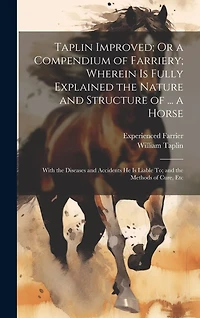 Taplin Improved; Or a Compendium of Farriery; Wherein Is Fully Explained the Nature and Structure of ... a Horse: With the Diseases and Accidents He Is Liable To; and the Methods of Cure, Etc