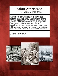 Argument Of Charles P. Shaw, Esq., Before The Judiciary Committee Of The House Of Representatives, Forty-first Congress: In The Matter Of The Application Of William Mcgarrahan, For The Rancho Panoche Grande, California.