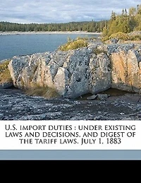 U.S. Import Duties: Under Existing Laws and Decisions, Digest of the Tariff Laws. July 1, 1883