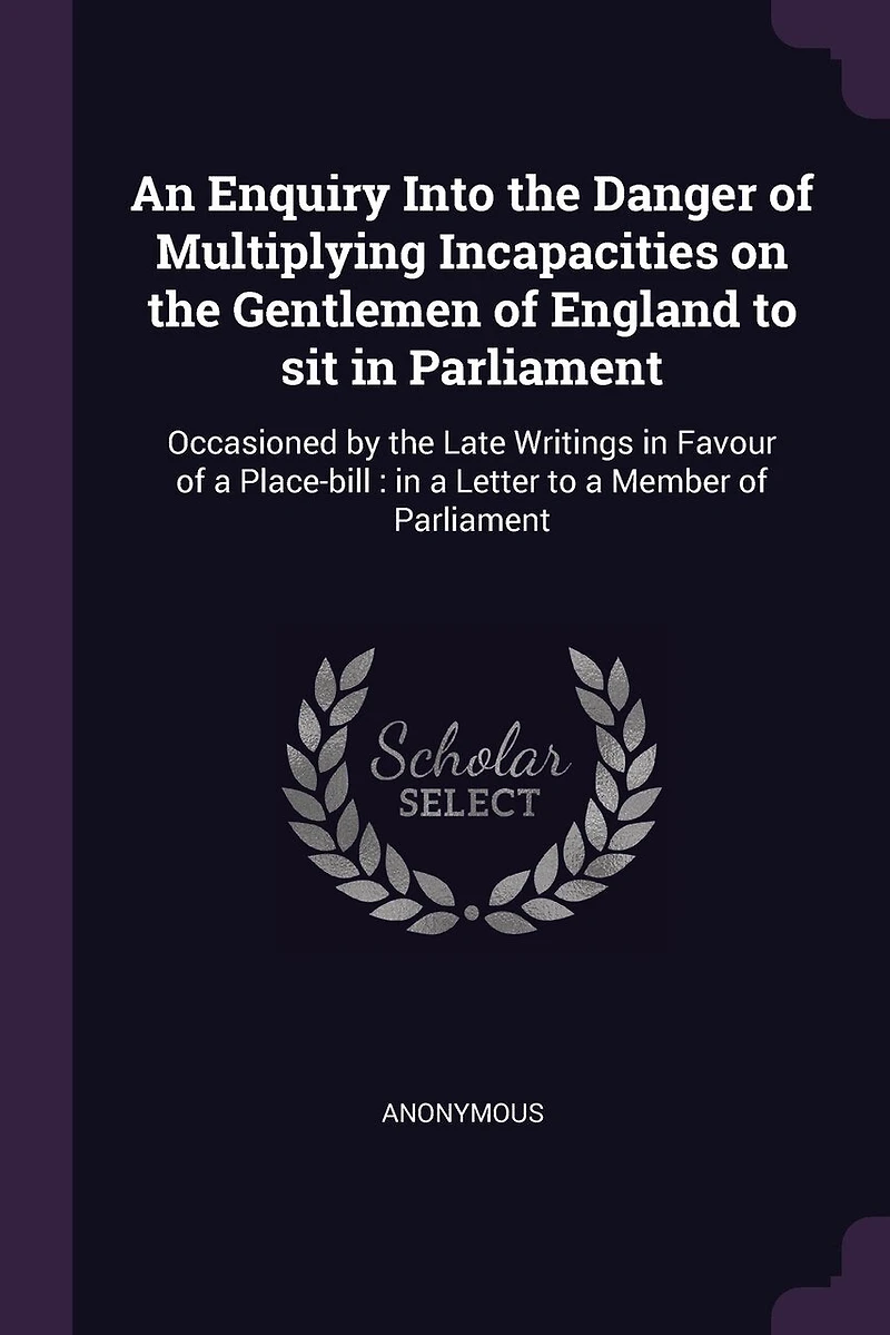 An Enquiry Into the Danger of Multiplying Incapacities on Gentlemen England to sit Parliament. Occasioned by Late Writings Favour a Place-bill. Letter Member Parliament
