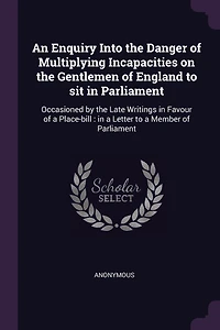 An Enquiry Into the Danger of Multiplying Incapacities on Gentlemen England to sit Parliament. Occasioned by Late Writings Favour a Place-bill. Letter Member Parliament