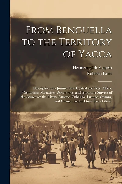 From Benguella to the Territory of Yacca: Description of a Journey Into Central and West Africa. Comprising Narratives, Adventures, and Important Surveys of the Sources of the Rivers, Cunene, Cubango, Luando, Cuanza, and Cuango