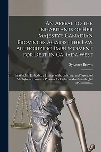 An Appeal to the Inhabitants of Her Majesty's Canadian Provinces Against the Law Authorizing Imprisonment for Debt in Canada West [microform]: in Which is Embodied a History of the Sufferings and Wrongs of Mr. Sylvester Brown, a Prisoner for Eighteen...