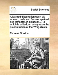 A Learned Dissertation Upon Old Women, Male And Female, Spiritual Temporal, All Ages; ... To Which Is Added, An Essay The Present Union Of Whig-chiefs.