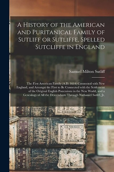 A History of the American and Puritanical Family of Sutliff or Sutliffe, Spelled Sutcliffe in England: the First American Family (A.D. 1614) Connected With New England, and Amongst the First to Be Connected With the Settlement of the Original English...