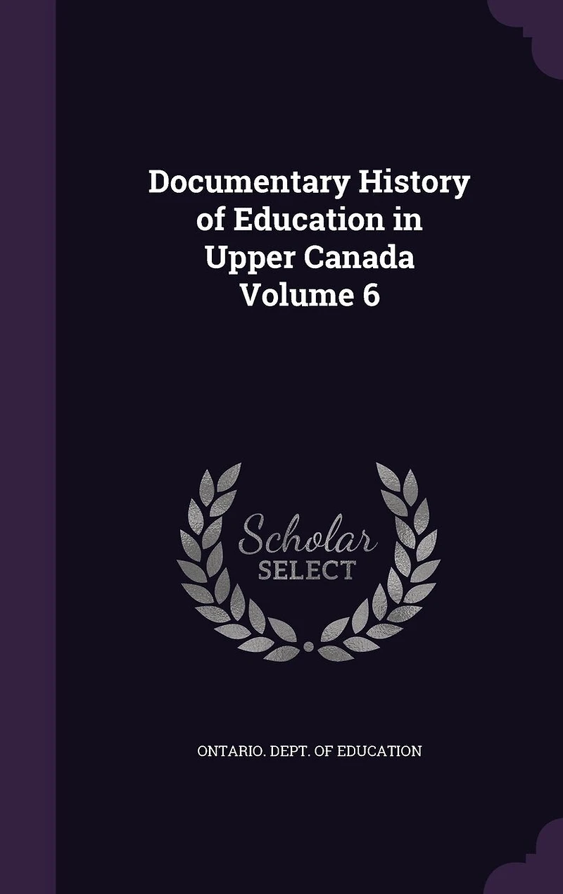 Documentary History of Education Upper Canada, Vol. 6: From the Passing Constitutional Act 1791, to Close Reverend Doctor Ryerson's A