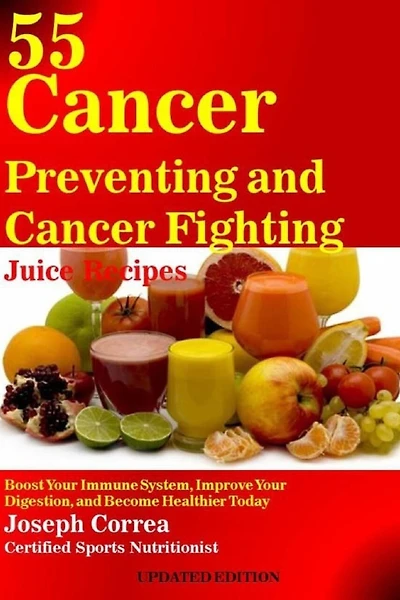 55 Cancer Preventing and Cancer Fighting Juice Recipes: Boost Your Immune System, Improve Your Digestion, and Become Healthier Today